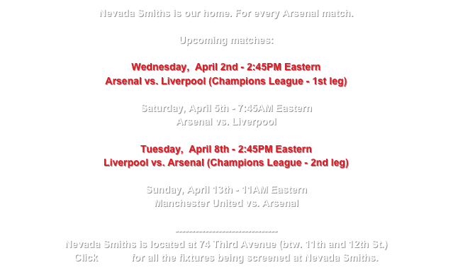 Nevada Smiths is our home. For every Arsenal match.

Upcoming matches:

Wednesday,  April 2nd - 2:45PM Eastern
Arsenal vs. Liverpool (Champions League - 1st leg)

Saturday, April 5th - 7:45AM Eastern
Arsenal vs. Liverpool

Tuesday,  April 8th - 2:45PM Eastern
Liverpool vs. Arsenal (Champions League - 2nd leg)

Sunday, April 13th - 11AM Eastern
Manchester United vs. Arsenal

-------------------------------
Nevada Smiths is located at 74 Third Avenue (btw. 11th and 12th St.) 
Click HERE for all the fixtures being screened at Nevada Smiths.